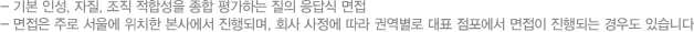 -기본 인성, 자질, 조직 적합성을 종합 평가하는 질의 응답식 면접 -면접은 주로 서울에 위치한 본사에서 진행되며, 회사 사정에 따라 권역별로 대표 점포에서 면접이 진행되는 경우도 있습니다.