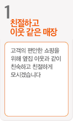 1.친절하고 이웃 같은 매장 - 고객의 편안한 쇼핑을위해 옆집 이웃과 같이 친숙하고 친절하게 모시겠습니다.