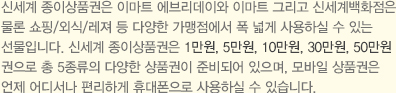 신세계 종이상품권은 이마트 에브리데이와 이마트 그리고 신세계백화점은 물론 쇼핑/외식/레져 등 다양한 가맹점에서 폭 넓게 사용하실 수 있는 선물입니다.신세계 종이상품권은 1만원, 5만원, 10만원, 30만원, 50만원권으로 총 5종류의 다양한 상품권이 준비되어 있으며, 모바일 상품권은 언제 어디서나 편리하게 휴대폰으로 사용할 수 있습니다.