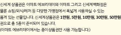 신세계 상품권은 이마트 에브리데이와 이마트 그리고 신세계백화점은 물론 쇼핑/외식/레저 등 다양한 가맹점에서 폭넓게 사용하실 수 있는 품격 있는 선물입니다. 신세계상품권은 1만원, 5만원, 10만원, 30만원, 50만원권으로 총 5종이 준비되어 있습니다. (이마트 에브리데이에서는 종이상품권만 사용 가능합니다.)