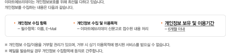 이마트에브리데이는 개인정보보호를 위해 최선을 다하고 있습니다. 개인정보를 수집하는 내용은 다음과 같습니다. 개인정보 수집 항목 - 필수항목: 이름, E-Mail, 개인정보 수집 및 이용목적 - 이마트에브리데이 신문고로 접수된 내용 처리, 개인정보 보유 및 이용기간 - 6개월 이내. ※ 개인정보 수집/이용을 거부할 권리가 있으며, 거부 시 상기 이용목적에 명시된 서비스를 받으실 수 없습니다.메일을 발송하실 경우 개인정보 수집항목에 동의로 간주합니다. 