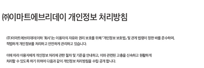 (주)이마트에브리데이 개인정보 처리방침 (주) 이마트에브리데이(이하 '회사')는 이용자의 자유와 권리 보호를 위해 '개인정보 보호법'및 관계 법령이 정한 바를 준수하며, 적법하게 개인정보를 처리하고 안전하게 관리하고 있습니다.  이에따라 이용자에게 개인정보 처리에 관한 절차 및 기준을 안내하고, 이와 관련된 고층을 신속하고 원할하게 처리할 수 있도록 하기 위하여 다음과 같이 개인정보 처리방침을 수립 공개합니다.